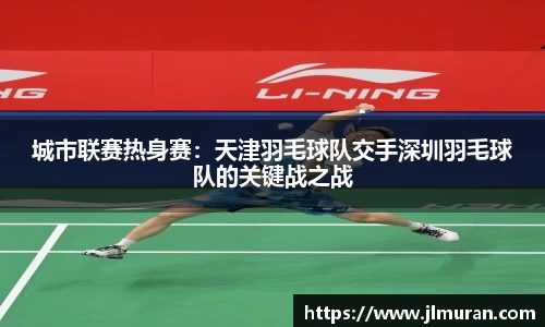 城市联赛热身赛：天津羽毛球队交手深圳羽毛球队的关键战之战
