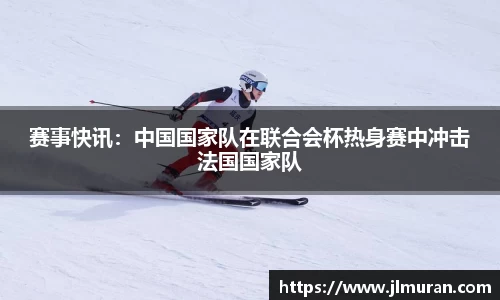 赛事快讯：中国国家队在联合会杯热身赛中冲击法国国家队