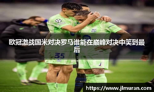 欧冠激战国米对决罗马谁能在巅峰对决中笑到最后