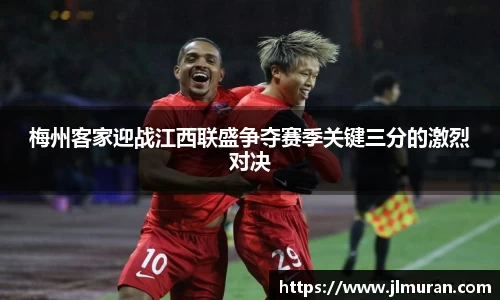 梅州客家迎战江西联盛争夺赛季关键三分的激烈对决